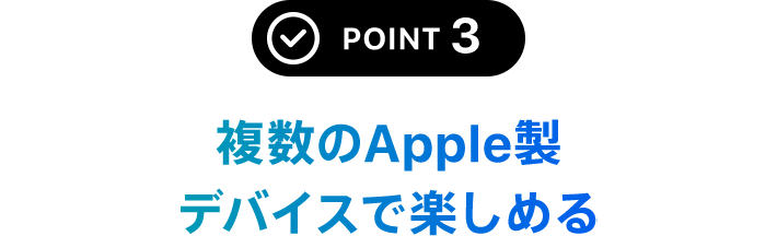 POINT 3 複数のApple製デバイスで楽しめる